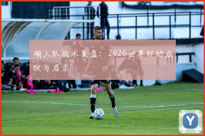 湖人队战术复盘:2026世界杯的成败与启示