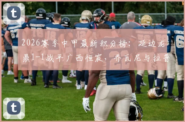 2026赛季中甲最新积分榜：延边龙鼎1-1战平广西恒宸，乔瓦尼与拉普辛各献关键进球