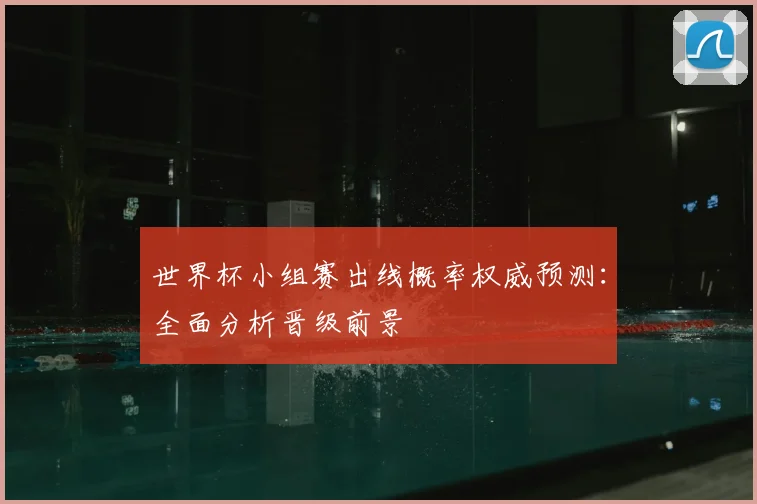 世界杯小组赛出线概率权威预测：全面分析晋级前景