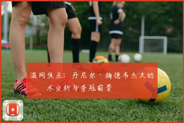 温网焦点：丹尼尔·梅德韦杰夫的战术分析与夺冠前景