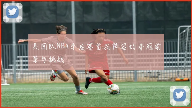 美国队NBA季后赛首发阵容的夺冠前景与挑战