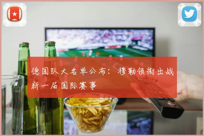德国队大名单公布:穆勒领衔出战新一届国际赛事