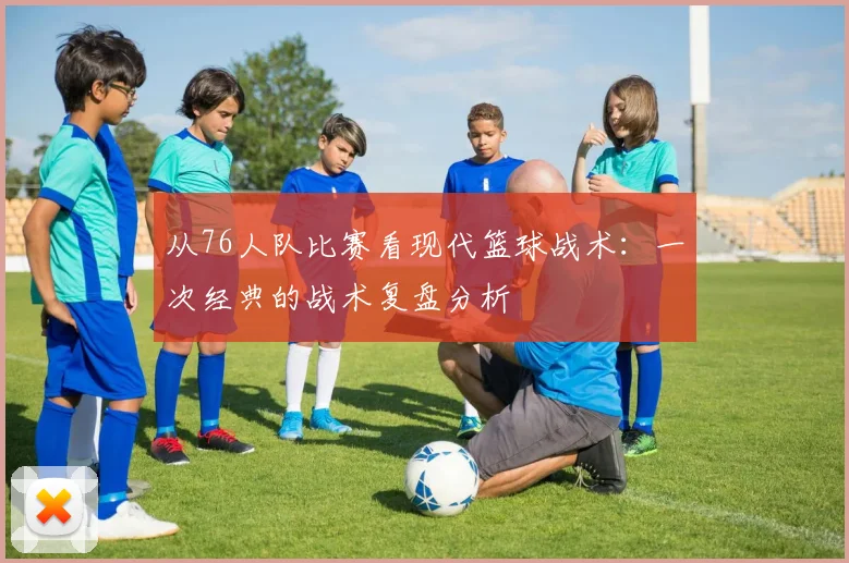 从76人队比赛看现代篮球战术：一次经典的战术复盘分析